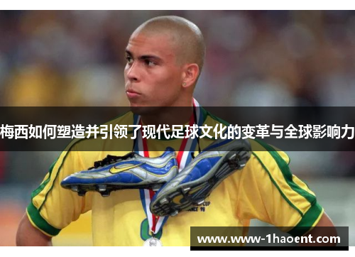 梅西如何塑造并引领了现代足球文化的变革与全球影响力 梅西如何塑造并引领了现代足球文化的变革与全球影响力