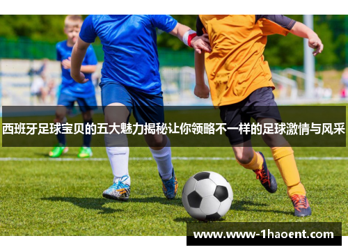 西班牙足球宝贝的五大魅力揭秘让你领略不一样的足球激情与风采