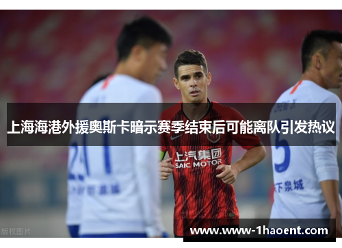 上海海港外援奥斯卡暗示赛季结束后可能离队引发热议 上海海港外援奥斯卡暗示赛季结束后可能离队引发热议